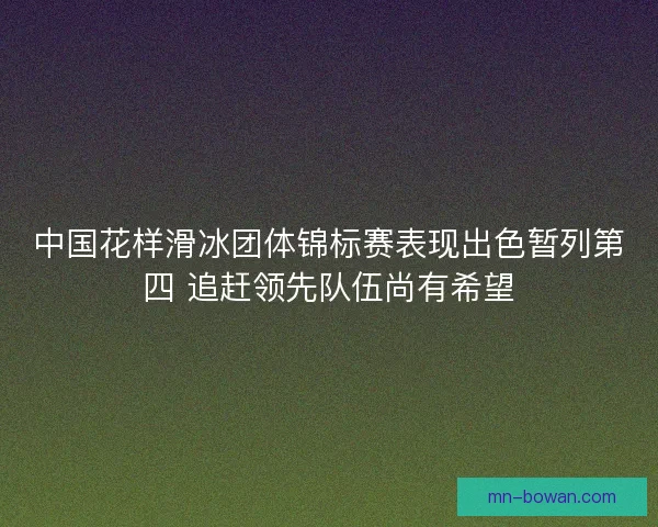 中国花样滑冰团体锦标赛表现出色暂列第四 追赶领先队伍尚有希望